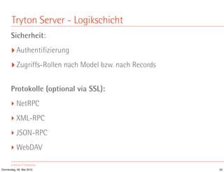 Tryton Server - Logikschicht
       Sicherheit:
       ‣ Authentifizierung
       ‣ Zugriffs-Rollen nach Model bzw. nach Records

       Protokolle (optional via SSL):
       ‣ NetRPC
       ‣ XML-RPC
       ‣ JSON-RPC
       ‣ WebDAV

Donnerstag, 06. Mai 2010                                33
 