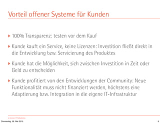 Vorteil offener Systeme für Kunden

       ‣ 100% Transparenz: testen vor dem Kauf
       ‣ Kunde kauft ein Service, keine Lizenzen: Investition fließt direkt in
         die Entwicklung bzw. Servicierung des Produktes
       ‣ Kunde hat die Möglichkeit, sich zwischen Investition in Zeit oder
         Geld zu entscheiden
       ‣ Kunde profitiert von den Entwicklungen der Community: Neue
         Funktionalität muss nicht finanziert werden, höchstens eine
         Adaptierung bzw. Integration in die eigene IT-Infrastruktur



Donnerstag, 06. Mai 2010                                                         9
 