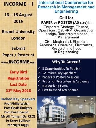 International Conference for
Research in Management and
Engineering
Call for
PAPER or POSTER (A0 size) in
Corporate Strategy, Finance,
Operations, OB, HRM, Organisation
design, Research methods
in Management
Civil, Mechanical, Electrical,
Aerospace, Chemical, Electronics,
Research methods
in Engineering
INCORME – I
16 – 18 August
2016
Brunel University
London
Submit
Paper / Poster at
www.INCORME.com
Early Bird
Registration
Last Date
31st May 2016
Why To Attend?
 5 Opportunities To Publish
 12 Invited Key Speakers
 Papers & Posters Sessions
 Prizes for Presenters & Audience
 Networking Event
 Certificate of Attendance
Invited Key Speakers
Prof Philip Walsh
Prof Geoff Rodgers
Prof Paul Joseph
Mr Alf Turner (Dy. CEO)
Dr Kerry Sullivan
Mr Nigel Biggs
 