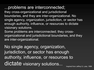 ...problems are interconnected;they cross-organizational and jurisdictional boundaries, and they are inter-organizational. No single agency, organization, jurisdiction, or sector has enough authority, influence, or resources to dictate visionary solutions.Some problems are interconnected; they cross-organizational and jurisdictional boundaries, and they are inter-organizational.No single agency, organization, jurisdiction, or sector has enough authority, influence, or resources to dictate visionary solutions...Inspired from Jeffrey S. Luke, 1998