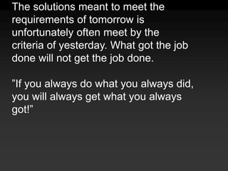 The solutions meant to meet the requirements of tomorrow is unfortunately often meet by the criteria of yesterday. What got the job done will not get the job done.”If you always do what you always did, you will always get what you always got!”