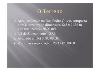 Área localizada na Rua Pedro Gusso, composta
por 08 terrenos de dimensões 12,5 x 91,36 m
que totalizam 9.136,00 m²;
Lei de Zoneamento – ZR4;
Avaliado em R$ 3.500.000,00
Valor para negociação : R$ 3.417.000,00
 