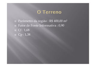 Parâmetro da região : R$ 400,00 m²
Fator de Fonte Informativa : 0,90
Cf : 1,68
Cp : 1,38
 