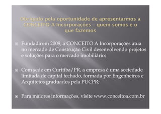 Fundada em 2009, a CONCEITO A Incorporações atua
no mercado de Construção Civil desenvolvendo projetos
e soluções para o mercado imobiliário;

Com sede em Curitiba/PR, a empresa é uma sociedade
limitada de capital fechado, formada por Engenheiros e
Arquitetos graduados pela PUCPR;

Para maiores informações, visite www.conceitoa.com.br
 