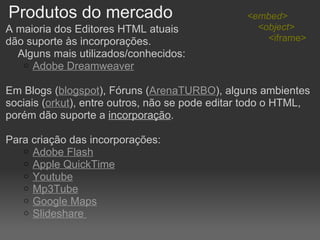 Produtos do mercado A maioria dos Editores HTML atuais  dão suporte às incorporações.       Alguns mais utilizados/conhecidos:  Adobe Dreamweaver   Em Blogs ( blogspot ), Fóruns ( ArenaTURBO ), alguns ambientes sociais ( orkut ), entre outros, não se pode editar todo o HTML, porém dão suporte a  incorporação .    Para criação das incorporações: Adobe Flash Apple QuickTime Youtube Mp3Tube   Google Maps Slideshare  <embed>      <object>           <iframe> 