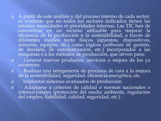  A partir de este análisis y del proceso interno de cada sector,
es evidente que no todos los sectores indicados tienen las
mismas necesidades ni prioridades internas. Las TIC han de
convertirse en un recurso utilizable para mejorar la
eficiencia de la producción o la sostenibilidad, a través de
diferentes medios tanto físicos (aparatos, dispositivos,
sensores, equipos, etc.) como lógicos (software de gestión,
de decisión, de automatización, etc.) incorporados a las
máquinas o a los métodos de producción, que sirven para:
 Generar nuevos productos, servicios o mejora de los ya
existentes
 Realizar una reingeniería de procesos de cara a la mejora
de la sostenibilidad, seguridad, eficiencia energética, etc.
 Implantar sistemas avanzados de producción
 Adaptarse a criterios de calidad o normas nacionales o
internacionales (protección del medio ambiente, regulación
del empleo, fiabilidad, calidad, seguridad, etc.)
 