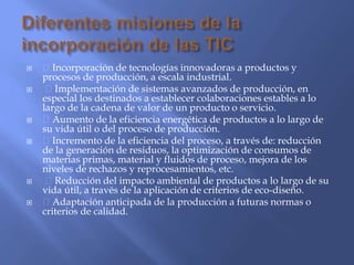  Incorporación de tecnologías innovadoras a productos y
procesos de producción, a escala industrial.
 Implementación de sistemas avanzados de producción, en
especial los destinados a establecer colaboraciones estables a lo
largo de la cadena de valor de un producto o servicio.
 Aumento de la eficiencia energética de productos a lo largo de
su vida útil o del proceso de producción.
 Incremento de la eficiencia del proceso, a través de: reducción
de la generación de residuos, la optimización de consumos de
materias primas, material y fluidos de proceso, mejora de los
niveles de rechazos y reprocesamientos, etc.
 Reducción del impacto ambiental de productos a lo largo de su
vida útil, a través de la aplicación de criterios de eco-diseño.
 Adaptación anticipada de la producción a futuras normas o
criterios de calidad.
 