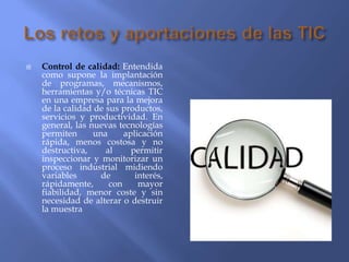  Control de calidad: Entendida
como supone la implantación
de programas, mecanismos,
herramientas y/o técnicas TIC
en una empresa para la mejora
de la calidad de sus productos,
servicios y productividad. En
general, las nuevas tecnologías
permiten una aplicación
rápida, menos costosa y no
destructiva, al permitir
inspeccionar y monitorizar un
proceso industrial midiendo
variables de interés,
rápidamente, con mayor
fiabilidad, menor coste y sin
necesidad de alterar o destruir
la muestra
 
