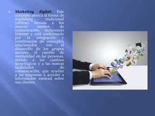 Marketing digital: Este
concepto abarca la forma de
marketing tradicional
(offline) llevada a los
nuevos medios de
comunicación, incluyendo
Internet y está conformado
por la integración y
combinación de conceptos
relacionados con el
desarrollo de los grupos
sociales, el cambio de
mentalidad en las personas,
debido a los cambios
tecnológicos y a las nuevas
facilidades de
comunicación, que ayudan
a las empresas a acceder a
información esencial sobre
sus clientes.
 