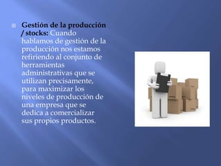  Gestión de la producción
/ stocks: Cuando
hablamos de gestión de la
producción nos estamos
refiriendo al conjunto de
herramientas
administrativas que se
utilizan precisamente,
para maximizar los
niveles de producción de
una empresa que se
dedica a comercializar
sus propios productos.
 