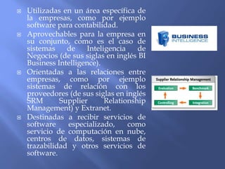  Utilizadas en un área específica de
la empresas, como por ejemplo
software para contabilidad.
 Aprovechables para la empresa en
su conjunto, como es el caso de
sistemas de Inteligencia de
Negocios (de sus siglas en inglés BI
Business Intelligence).
 Orientadas a las relaciones entre
empresas, como por ejemplo
sistemas de relación con los
proveedores (de sus siglas en inglés
SRM Supplier Relationship
Management) y Extranet.
 Destinadas a recibir servicios de
software especializado, como
servicio de computación en nube,
centros de datos, sistemas de
trazabilidad y otros servicios de
software.
 