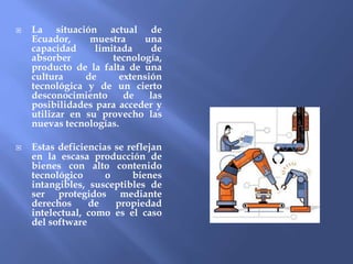  La situación actual de
Ecuador, muestra una
capacidad limitada de
absorber tecnología,
producto de la falta de una
cultura de extensión
tecnológica y de un cierto
desconocimiento de las
posibilidades para acceder y
utilizar en su provecho las
nuevas tecnologías.
 Estas deficiencias se reflejan
en la escasa producción de
bienes con alto contenido
tecnológico o bienes
intangibles, susceptibles de
ser protegidos mediante
derechos de propiedad
intelectual, como es el caso
del software
 