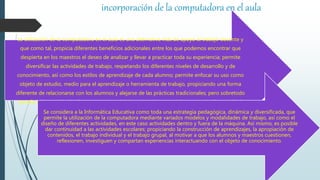 incorporación de la computadora en el aula
La utilización de la computadora en el aula es una alternativa más de apoyo al trabajo docente y
que como tal, propicia diferentes beneficios adicionales entre los que podemos encontrar que
despierta en los maestros el deseo de analizar y llevar a practicar toda su experiencia; permite
diversificar las actividades de trabajo, respetando los diferentes niveles de desarrollo y de
conocimiento, así como los estilos de aprendizaje de cada alumno; permite enfocar su uso como
objeto de estudio, medio para el aprendizaje o herramienta de trabajo, propiciando una forma
diferente de relacionarse con los alumnos y alejarse de las prácticas tradicionales; pero sobretodo
beneficia la atención de alumnos con necesidades educativas especiales con o sin discapacidad.
Se considera a la Informática Educativa como toda una estrategia pedagógica, dinámica y diversificada, que
permite la utilización de la computadora mediante variados modelos y modalidades de trabajo, así como el
diseño de diferentes actividades, en este caso actividades dentro y fuera de la máquina. Así mismo, es posible
dar continuidad a las actividades escolares; propiciando la construcción de aprendizajes, la apropiación de
contenidos, el trabajo individual y el trabajo grupal, al motivar a que los alumnos y maestros cuestionen,
reflexionen, investiguen y compartan experiencias interactuando con el objeto de conocimiento.
 