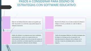 PASOS A CONSIDERAR PARA DISEÑO DE
ESTRATEGIAS CON SOFTWARE EDUCATIVO
Selección de Software Educativo (seleccionó aquellos que
estén de acuerdo a su contenido y que pudiera apoyar los
objetivos propuestos)
Revisión de software: Una vez seleccionados los software a
trabajar, se revisan y se decide con cuáles de ellos se
profundizaría.
Análisis de software: Los programas que fueron analizados
profundamente en cuanto a sus requerimientos, las
instrucciones de instalación, las instrucciones de manejo, así
como los contenidos curriculares específicos que podían ser
apoyados mediante la utilización de este software.
Diseño de estrategias didácticas: Se diseña estrategias para
el trabajo con la lengua escrita y la expresión oral,
interrelacionando la utilización de los software con la
currícula, a través de actividades dentro y fuera de la
máquina.
 