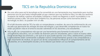 TICS en la Republica Dominicana
 De unos años para acá la tecnología se ha convertido en una herramienta muy importante para muchas
personas sino es que hasta indispensable ya que creemos que nos facilita la vida y sin ella nos sentimos
incapaces de realizar nuestras actividades cotidianas o hasta nos llegamos a sentir incompletos si no
tenemos acceso a ella. Tal como dice Umberto Eco, las personas actúan como borrachos ante la
tecnología, es decir, no pueden vivir sin ella.
El rol del docente ante las TICs ha sido un rompecabezas a resolver, de cara a la conformación de una
escuela que aproveche las ventajas de estas tecnologías y que desarrolle competencias en todos los
entes que hacen vida en el entorno escolar sobretodo en los docentes y los estudiantes.
 Hoy en día, las computadoras más que ser una herramienta para fomentar la educación y el
conocimiento educativo, son un medio de diversión para los estudiantes, pero a veces es bueno saber
hasta dónde llega esa diversión, y ver qué es lo que puede aportar a los niños, adolescentes y jóvenes.
Los estudiantes están comenzando a adoptar nuevos comportamientos gracias a las computadoras y
algo importante de recalcar, es que el uso de las computadoras influye en el comportamiento de los
estudiantes, en su desempeño escolar y en la relación que tienen con sus familias.
 