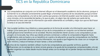 TICS en la Republica Dominicana
 Las computadoras en conjunto con la Internet influyen en el desempeño académico de los alumnos, porque si
la Internet no es utilizada correctamente puede llegar a fomentar la pereza de los estudiantes porque al tener
acceso a las computadoras y la red se dan cuenta que gracias a la Internet pueden sacar las tareas en tan solo
unos minutos, sin la necesidad de leerlas y lo que es peor, sin algún tipo de reclamo por parte de los
profesores los hace creer que la información que están obteniendo es confiable y mejor aun que es fácil hacer
la tarea si se saca de Internet
 Han surgido cambios muy drásticos y preocupantes en la forma de acceder a la información para hacer un
trabajo o una tarea pero al mismo tiempo el uso de la computadora en conjunto con la Internet también
puede proporcionar beneficios en la sociedad. Muchos estudiantes tienen acceso a una computadora ya sea
propia o en la escuela, hay niños que desde primaria comienzan a utilizar la computadora llegando hasta
universitarios, esto es bueno y es un beneficio en cuanto a la educación ya que las computadoras nos facilitan
las tareas, nos permiten almacenar mucha información, nos ayuda a que hagamos las cosas con un margen de
error mínimo y reduce el tiempo al hacer tareas u otras actividades.
 Muchos de los maestros también utilizan mucho las computadoras para guardar archivos, guardar
calificaciones con la ventaja de no tener errores gracias a la ayuda de los programas computacionales, a la vez
pueden organizar sus clases desde mucho tiempo antes con la ventaja de no perder tiempo escribiendo en el
pizarrón.
 