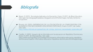 Bibliografia
 Reyez, P. (2015). Tecnología Aplicada a la Educación. Enero 31,2017, de Blog Educativo.
Sitio web: tecnologiaaplicadaeduc.blogspot.com/2015/02/mapa-mental-y-entorno-
virtual.html
 Rosario, M. (2001). EXPERIENCIAS DE LA UTILIZACIÓN DE LA COMPUTADORA CON
ALUMNOS CON NECESIDADES EDUCATIVAS ESPECIALES. Enero 31,2017, de Cedoc.
Sitio web:
http://cedoc.infd.edu.ar/upload/Uso_de_compu_alumnos_necesidades_especiales.pdf
 Castillo, Y. (2001). Impacto de la informática en la educacion en República Dominicana.
Enero 31,2017, de Monografias. Sitio web:
http://www.monografias.com/trabajos102/impacto-informatica-educacion-republica-
dominicana/impacto-informatica-educacion-republica-dominicana.shtml#aspectosga
 