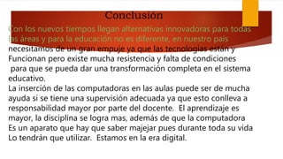 Con los nuevos tiempos llegan alternativas innovadoras para todas
las áreas y para la educación no es diferente, en nuestro país
necesitamos de un gran empuje ya que las tecnologías están y
Funcionan pero existe mucha resistencia y falta de condiciones
para que se pueda dar una transformación completa en el sistema
educativo.
La inserción de las computadoras en las aulas puede ser de mucha
ayuda si se tiene una supervisión adecuada ya que esto conlleva a
responsabilidad mayor por parte del docente. El aprendizaje es
mayor, la disciplina se logra mas, además de que la computadora
Es un aparato que hay que saber majejar pues durante toda su vida
Lo tendrán que utilizar. Estamos en la era digital.
Conclusión
 