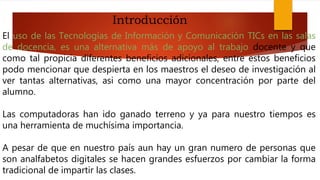 El uso de las Tecnologías de Información y Comunicación TICs en las salas
de docencia, es una alternativa más de apoyo al trabajo docente y que
como tal propicia diferentes beneficios adicionales, entre estos beneficios
podo mencionar que despierta en los maestros el deseo de investigación al
ver tantas alternativas, asi como una mayor concentración por parte del
alumno.
Las computadoras han ido ganado terreno y ya para nuestro tiempos es
una herramienta de muchísima importancia.
A pesar de que en nuestro país aun hay un gran numero de personas que
son analfabetos digitales se hacen grandes esfuerzos por cambiar la forma
tradicional de impartir las clases.
Introducción
 