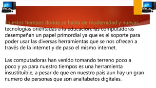 En estos tiempos donde se habla de modernidad y nuevas
tecnologías orientadas a la educación, las computadoras
desempeñan un papel primordial ya que es el soporte para
poder usar las diversas herramientas que se nos ofrecen a
través de la internet y de paso el mismo internet.
Las computadoras han venido tomando terreno poco a
poco y ya para nuestro tiempos es una herramienta
insustituible, a pesar de que en nuestro país aun hay un gran
numero de personas que son analfabetos digitales.
 