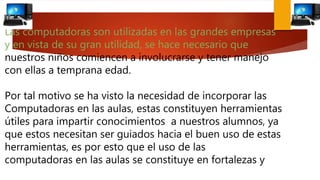 Las computadoras son utilizadas en las grandes empresas
y en vista de su gran utilidad, se hace necesario que
nuestros niños comiencen a involucrarse y tener manejo
con ellas a temprana edad.
Por tal motivo se ha visto la necesidad de incorporar las
Computadoras en las aulas, estas constituyen herramientas
útiles para impartir conocimientos a nuestros alumnos, ya
que estos necesitan ser guiados hacia el buen uso de estas
herramientas, es por esto que el uso de las
computadoras en las aulas se constituye en fortalezas y
 
