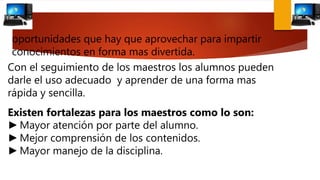 Con el seguimiento de los maestros los alumnos pueden
darle el uso adecuado y aprender de una forma mas
rápida y sencilla.
Existen fortalezas para los maestros como lo son:
►Mayor atención por parte del alumno.
►Mejor comprensión de los contenidos.
►Mayor manejo de la disciplina.
oportunidades que hay que aprovechar para impartir
conocimientos en forma mas divertida.
 