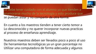 Se debe tener cuidado con el alumno ya que tienden a
enamorarse mucho de la tecnología y esto produce que
se puedan aislar y no compartir de otra forma.
En cuanto a los maestros tienden a tener cierto temor a
Lo desconocido y no querer incorporar nuevas practicas
al proceso de enseñanza aprendizaje.
Nuestros maestros deben ser llevados poco a poco al uso
De herramientas tecnológicas ya un gran porcentaje no
Utilizar una computadora de forma adecuada y algunos
 