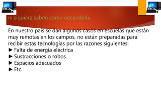 ni siquiera saben como encenderla.
En nuestro país se dan algunos casos en escuelas que están
muy remotas en los campos, no están preparadas para
recibir estas tecnologías por las razones siguientes:
►Falta de energía eléctrica
►Sustracciones o robos
►Espacios adecuados
►Etc.
 