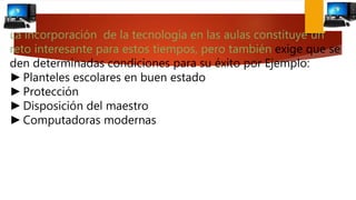 La incorporación de la tecnología en las aulas constituye un
reto interesante para estos tiempos, pero también exige que se
den determinadas condiciones para su éxito por Ejemplo:
►Planteles escolares en buen estado
►Protección
►Disposición del maestro
►Computadoras modernas
 