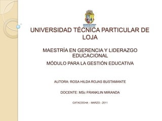 UNIVERSIDAD TÉCNICA PARTICULAR DE LOJA  MAESTRÍA EN GERENCIA Y LIDERAZGO EDUCACIONAL  MÓDULO PARA LA GESTIÓN EDUCATIVA AUTORA: ROSA HILDA ROJAS BUSTAMANTE DOCENTE: MScFRANKLIN MIRANDA CATACOCHA  - MARZO - 2011 