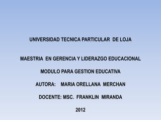 UNIVERSIDAD TECNICA PARTICULAR DE LOJA


MAESTRIA EN GERENCIA Y LIDERAZGO EDUCACIONAL

       MODULO PARA GESTION EDUCATIVA

     AUTORA: MARIA ORELLANA MERCHAN

      DOCENTE: MSC. FRANKLIN MIRANDA

                    2012
 