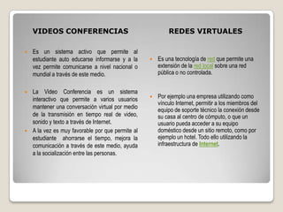 VIDEOS CONFERENCIAS                                  REDES VIRTUALES

   Es un sistema activo que permite al
    estudiante auto educarse informarse y a la      Es una tecnología de red que permite una
    vez permite comunicarse a nivel nacional o       extensión de la red local sobre una red
    mundial a través de este medio.                  pública o no controlada.


 La Video Conferencia es un sistema
  interactivo que permite a varios usuarios         Por ejemplo una empresa utilizando como
                                                     vínculo Internet, permitir a los miembros del
  mantener una conversación virtual por medio        equipo de soporte técnico la conexión desde
  de la transmisión en tiempo real de video,         su casa al centro de cómputo, o que un
  sonido y texto a través de Internet.               usuario pueda acceder a su equipo
 A la vez es muy favorable por que permite al       doméstico desde un sitio remoto, como por
  estudiante ahorrarse el tiempo, mejora la          ejemplo un hotel. Todo ello utilizando la
  comunicación a través de este medio, ayuda         infraestructura de Internet.
  a la socialización entre las personas.
 