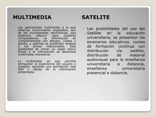 MULTIMEDIA                                     SATELITE
    Las aplicaciones multimedia a la que

    estamos comúnmente expuestos, son             Las posibilidades del uso del
    de las enciclopedias electrónicas, que         Satélite   en    la   educación
    podemos      adquirir    para   nuestras
    computadoras.     La    información   es       universitaria, se presentan los
    complementada con dibujos, videos y            escenarios educativos, cursos
    sonido, y además se presentan enlaces
    a    los   temas    relacionados.   Esta       de formación contínua con
    posibilidad de tomar un papel activo
    frente a la información se denomina            distribución     vía     satélite,
    multimedia interactiva.                        distribución     de     material
   La    multimedia    es   que    permite        audiovisual para la enseñanza
    enriquecer la experiencia del usuario o        universitaria    a     distancia,
    receptor, logrando una asimilación más
    fácil y rápida de la información               enseñanza           universitaria
    presentada.                                    presencial a distancia.
 