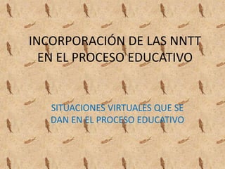 INCORPORACIÓN DE LAS NNTT EN EL PROCESO EDUCATIVO SITUACIONES VIRTUALES QUE SE DAN EN EL PROCESO EDUCATIVO 