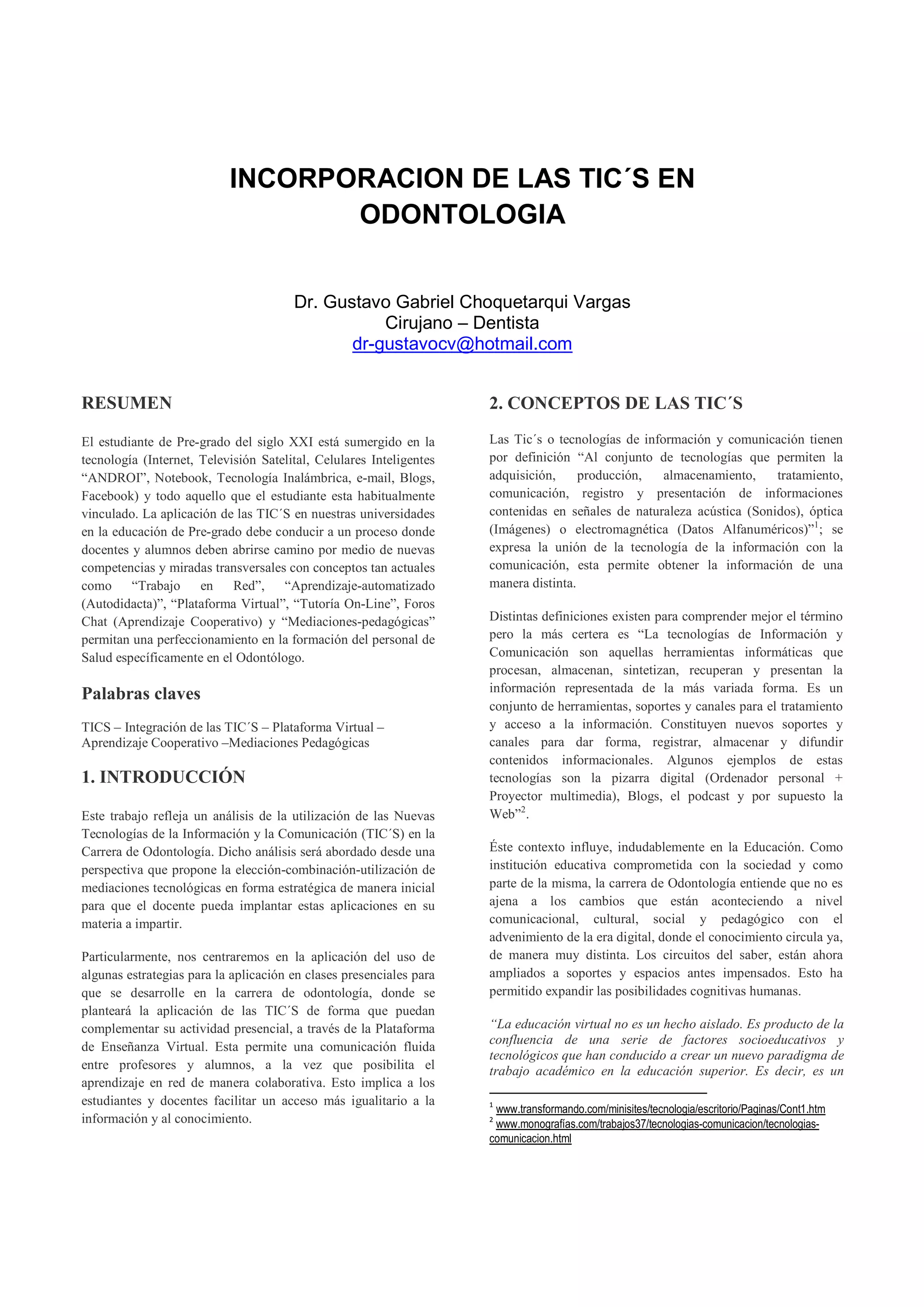 INCORPORACION DE LAS TIC´S EN
                                  ODONTOLOGIA


                                       Dr. Gustavo Gabriel Choquetarqui Vargas
                                                  Cirujano – Dentista
                                              dr-gustavocv@hotmail.com


RESUMEN                                                              2. CONCEPTOS DE LAS TIC´S

El estudiante de Pre-grado del siglo XXI está sumergido en la        Las Tic´s o tecnologías de información y comunicación tienen
tecnología (Internet, Televisión Satelital, Celulares Inteligentes   por definición “Al conjunto de tecnologías que permiten la
“ANDROI”, Notebook, Tecnología Inalámbrica, e-mail, Blogs,           adquisición,     producción,   almacenamiento,    tratamiento,
Facebook) y todo aquello que el estudiante esta habitualmente        comunicación, registro y presentación de informaciones
vinculado. La aplicación de las TIC´S en nuestras universidades      contenidas en señales de naturaleza acústica (Sonidos), óptica
en la educación de Pre-grado debe conducir a un proceso donde        (Imágenes) o electromagnética (Datos Alfanuméricos)”1; se
docentes y alumnos deben abrirse camino por medio de nuevas          expresa la unión de la tecnología de la información con la
competencias y miradas transversales con conceptos tan actuales      comunicación, esta permite obtener la información de una
como “Trabajo en Red”, “Aprendizaje-automatizado                     manera distinta.
(Autodidacta)”, “Plataforma Virtual”, “Tutoría On-Line”, Foros
Chat (Aprendizaje Cooperativo) y “Mediaciones-pedagógicas”           Distintas definiciones existen para comprender mejor el término
permitan una perfeccionamiento en la formación del personal de       pero la más certera es “La tecnologías de Información y
Salud específicamente en el Odontólogo.                              Comunicación son aquellas herramientas informáticas que
                                                                     procesan, almacenan, sintetizan, recuperan y presentan la
                                                                     información representada de la más variada forma. Es un
Palabras claves
                                                                     conjunto de herramientas, soportes y canales para el tratamiento
TICS – Integración de las TIC´S – Plataforma Virtual –               y acceso a la información. Constituyen nuevos soportes y
Aprendizaje Cooperativo –Mediaciones Pedagógicas                     canales para dar forma, registrar, almacenar y difundir
                                                                     contenidos informacionales. Algunos ejemplos de estas
1. INTRODUCCIÓN                                                      tecnologías son la pizarra digital (Ordenador personal +
                                                                     Proyector multimedia), Blogs, el podcast y por supuesto la
Este trabajo refleja un análisis de la utilización de las Nuevas     Web”2.
Tecnologías de la Información y la Comunicación (TIC´S) en la
Carrera de Odontología. Dicho análisis será abordado desde una       Éste contexto influye, indudablemente en la Educación. Como
perspectiva que propone la elección-combinación-utilización de       institución educativa comprometida con la sociedad y como
mediaciones tecnológicas en forma estratégica de manera inicial      parte de la misma, la carrera de Odontología entiende que no es
para que el docente pueda implantar estas aplicaciones en su         ajena a los cambios que están aconteciendo a nivel
materia a impartir.                                                  comunicacional, cultural, social y pedagógico con el
                                                                     advenimiento de la era digital, donde el conocimiento circula ya,
Particularmente, nos centraremos en la aplicación del uso de         de manera muy distinta. Los circuitos del saber, están ahora
algunas estrategias para la aplicación en clases presenciales para   ampliados a soportes y espacios antes impensados. Esto ha
que se desarrolle en la carrera de odontología, donde se             permitido expandir las posibilidades cognitivas humanas.
planteará la aplicación de las TIC´S de forma que puedan
complementar su actividad presencial, a través de la Plataforma      “La educación virtual no es un hecho aislado. Es producto de la
                                                                     confluencia de una serie de factores socioeducativos y
de Enseñanza Virtual. Esta permite una comunicación fluida
                                                                     tecnológicos que han conducido a crear un nuevo paradigma de
entre profesores y alumnos, a la vez que posibilita el               trabajo académico en la educación superior. Es decir, es un
aprendizaje en red de manera colaborativa. Esto implica a los
estudiantes y docentes facilitar un acceso más igualitario a la      1
                                                                      www.transformando.com/minisites/tecnologia/escritorio/Paginas/Cont1.htm
información y al conocimiento.                                       2
                                                                      www.monografías.com/trabajos37/tecnologias-comunicacion/tecnologias-
                                                                     comunicacion.html
 