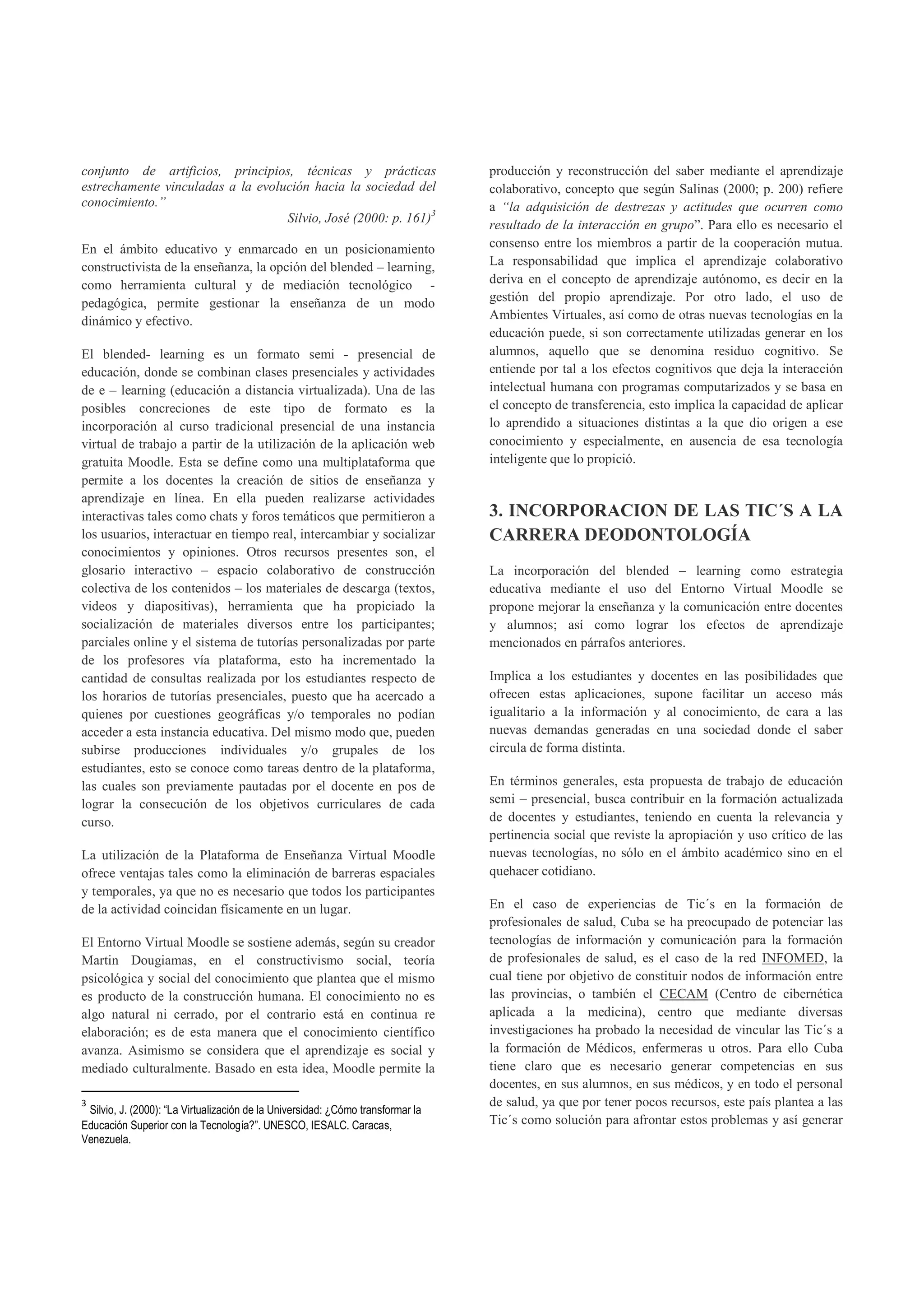 conjunto de artificios, principios, técnicas y prácticas                         producción y reconstrucción del saber mediante el aprendizaje
estrechamente vinculadas a la evolución hacia la sociedad del                    colaborativo, concepto que según Salinas (2000; p. 200) refiere
conocimiento.”                                                                   a “la adquisición de destrezas y actitudes que ocurren como
                                   Silvio, José (2000: p. 161)3
                                                                                 resultado de la interacción en grupo”. Para ello es necesario el
En el ámbito educativo y enmarcado en un posicionamiento                         consenso entre los miembros a partir de la cooperación mutua.
constructivista de la enseñanza, la opción del blended – learning,               La responsabilidad que implica el aprendizaje colaborativo
como herramienta cultural y de mediación tecnológico -                           deriva en el concepto de aprendizaje autónomo, es decir en la
pedagógica, permite gestionar la enseñanza de un modo                            gestión del propio aprendizaje. Por otro lado, el uso de
dinámico y efectivo.                                                             Ambientes Virtuales, así como de otras nuevas tecnologías en la
                                                                                 educación puede, si son correctamente utilizadas generar en los
El blended- learning es un formato semi - presencial de                          alumnos, aquello que se denomina residuo cognitivo. Se
educación, donde se combinan clases presenciales y actividades                   entiende por tal a los efectos cognitivos que deja la interacción
de e – learning (educación a distancia virtualizada). Una de las                 intelectual humana con programas computarizados y se basa en
posibles concreciones de este tipo de formato es la                              el concepto de transferencia, esto implica la capacidad de aplicar
incorporación al curso tradicional presencial de una instancia                   lo aprendido a situaciones distintas a la que dio origen a ese
virtual de trabajo a partir de la utilización de la aplicación web               conocimiento y especialmente, en ausencia de esa tecnología
gratuita Moodle. Esta se define como una multiplataforma que                     inteligente que lo propició.
permite a los docentes la creación de sitios de enseñanza y
aprendizaje en línea. En ella pueden realizarse actividades
interactivas tales como chats y foros temáticos que permitieron a                3. INCORPORACION DE LAS TIC´S A LA
los usuarios, interactuar en tiempo real, intercambiar y socializar              CARRERA DEODONTOLOGÍA
conocimientos y opiniones. Otros recursos presentes son, el
glosario interactivo – espacio colaborativo de construcción                      La incorporación del blended – learning como estrategia
colectiva de los contenidos – los materiales de descarga (textos,                educativa mediante el uso del Entorno Virtual Moodle se
videos y diapositivas), herramienta que ha propiciado la                         propone mejorar la enseñanza y la comunicación entre docentes
socialización de materiales diversos entre los participantes;                    y alumnos; así como lograr los efectos de aprendizaje
parciales online y el sistema de tutorías personalizadas por parte               mencionados en párrafos anteriores.
de los profesores vía plataforma, esto ha incrementado la
cantidad de consultas realizada por los estudiantes respecto de                  Implica a los estudiantes y docentes en las posibilidades que
los horarios de tutorías presenciales, puesto que ha acercado a                  ofrecen estas aplicaciones, supone facilitar un acceso más
quienes por cuestiones geográficas y/o temporales no podían                      igualitario a la información y al conocimiento, de cara a las
acceder a esta instancia educativa. Del mismo modo que, pueden                   nuevas demandas generadas en una sociedad donde el saber
subirse producciones individuales y/o grupales de los                            circula de forma distinta.
estudiantes, esto se conoce como tareas dentro de la plataforma,
las cuales son previamente pautadas por el docente en pos de                     En términos generales, esta propuesta de trabajo de educación
lograr la consecución de los objetivos curriculares de cada                      semi – presencial, busca contribuir en la formación actualizada
curso.                                                                           de docentes y estudiantes, teniendo en cuenta la relevancia y
                                                                                 pertinencia social que reviste la apropiación y uso crítico de las
La utilización de la Plataforma de Enseñanza Virtual Moodle                      nuevas tecnologías, no sólo en el ámbito académico sino en el
ofrece ventajas tales como la eliminación de barreras espaciales                 quehacer cotidiano.
y temporales, ya que no es necesario que todos los participantes
de la actividad coincidan físicamente en un lugar.                               En el caso de experiencias de Tic´s en la formación de
                                                                                 profesionales de salud, Cuba se ha preocupado de potenciar las
El Entorno Virtual Moodle se sostiene además, según su creador                   tecnologías de información y comunicación para la formación
Martin Dougiamas, en el constructivismo social, teoría                           de profesionales de salud, es el caso de la red INFOMED, la
psicológica y social del conocimiento que plantea que el mismo                   cual tiene por objetivo de constituir nodos de información entre
es producto de la construcción humana. El conocimiento no es                     las provincias, o también el CECAM (Centro de cibernética
algo natural ni cerrado, por el contrario está en continua re                    aplicada a la medicina), centro que mediante diversas
elaboración; es de esta manera que el conocimiento científico                    investigaciones ha probado la necesidad de vincular las Tic´s a
avanza. Asimismo se considera que el aprendizaje es social y                     la formación de Médicos, enfermeras u otros. Para ello Cuba
mediado culturalmente. Basado en esta idea, Moodle permite la                    tiene claro que es necesario generar competencias en sus
                                                                                 docentes, en sus alumnos, en sus médicos, y en todo el personal
3                                                                                de salud, ya que por tener pocos recursos, este país plantea a las
 Silvio, J. (2000): “La Virtualización de la Universidad: ¿Cómo transformar la
Educación Superior con la Tecnología?”. UNESCO, IESALC. Caracas,                 Tic´s como solución para afrontar estos problemas y así generar
Venezuela.
 