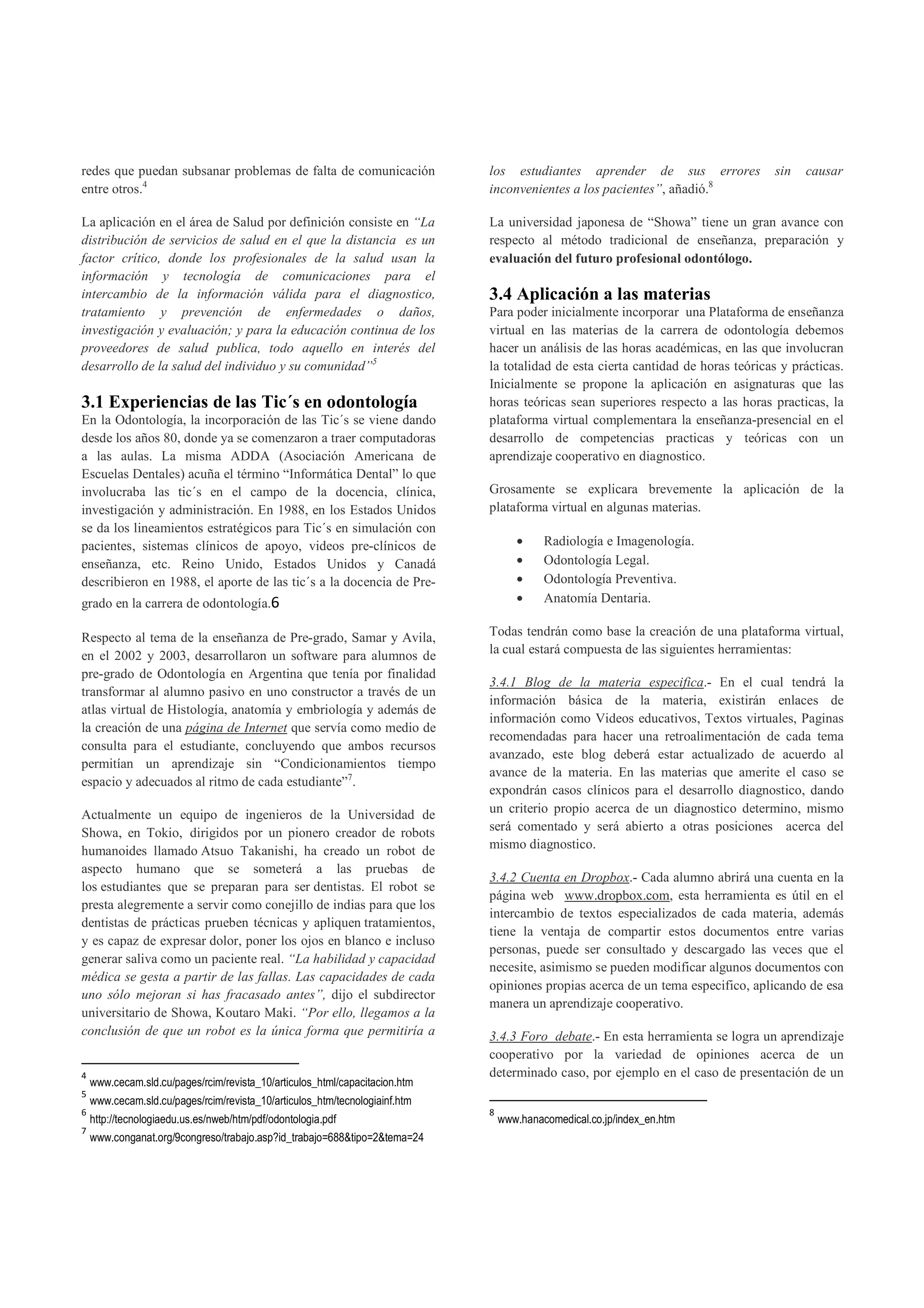redes que puedan subsanar problemas de falta de comunicación                 los estudiantes aprender de sus errores              sin   causar
entre otros.4                                                                inconvenientes a los pacientes”, añadió.8

La aplicación en el área de Salud por definición consiste en “La             La universidad japonesa de “Showa” tiene un gran avance con
distribución de servicios de salud en el que la distancia es un              respecto al método tradicional de enseñanza, preparación y
factor crítico, donde los profesionales de la salud usan la                  evaluación del futuro profesional odontólogo.
información y tecnología de comunicaciones para el
intercambio de la información válida para el diagnostico,                    3.4 Aplicación a las materias
tratamiento y prevención de enfermedades o daños,                            Para poder inicialmente incorporar una Plataforma de enseñanza
investigación y evaluación; y para la educación continua de los              virtual en las materias de la carrera de odontología debemos
proveedores de salud publica, todo aquello en interés del                    hacer un análisis de las horas académicas, en las que involucran
desarrollo de la salud del individuo y su comunidad”5                        la totalidad de esta cierta cantidad de horas teóricas y prácticas.
                                                                             Inicialmente se propone la aplicación en asignaturas que las
3.1 Experiencias de las Tic´s en odontología                                 horas teóricas sean superiores respecto a las horas practicas, la
En la Odontología, la incorporación de las Tic´s se viene dando              plataforma virtual complementara la enseñanza-presencial en el
desde los años 80, donde ya se comenzaron a traer computadoras               desarrollo de competencias practicas y teóricas con un
a las aulas. La misma ADDA (Asociación Americana de                          aprendizaje cooperativo en diagnostico.
Escuelas Dentales) acuña el término “Informática Dental” lo que
involucraba las tic´s en el campo de la docencia, clínica,                   Grosamente se explicara brevemente la aplicación de la
investigación y administración. En 1988, en los Estados Unidos               plataforma virtual en algunas materias.
se da los lineamientos estratégicos para Tic´s en simulación con
pacientes, sistemas clínicos de apoyo, videos pre-clínicos de                       •     Radiología e Imagenología.
enseñanza, etc. Reino Unido, Estados Unidos y Canadá                                •     Odontología Legal.
describieron en 1988, el aporte de las tic´s a la docencia de Pre-                  •     Odontología Preventiva.
grado en la carrera de odontología.6                                                •     Anatomía Dentaria.

Respecto al tema de la enseñanza de Pre-grado, Samar y Avila,                Todas tendrán como base la creación de una plataforma virtual,
en el 2002 y 2003, desarrollaron un software para alumnos de                 la cual estará compuesta de las siguientes herramientas:
pre-grado de Odontología en Argentina que tenía por finalidad
                                                                             3.4.1 Blog de la materia especifica.- En el cual tendrá la
transformar al alumno pasivo en uno constructor a través de un
                                                                             información básica de la materia, existirán enlaces de
atlas virtual de Histología, anatomía y embriología y además de
                                                                             información como Videos educativos, Textos virtuales, Paginas
la creación de una página de Internet que servía como medio de
                                                                             recomendadas para hacer una retroalimentación de cada tema
consulta para el estudiante, concluyendo que ambos recursos
                                                                             avanzado, este blog deberá estar actualizado de acuerdo al
permitían un aprendizaje sin “Condicionamientos tiempo
                                                                             avance de la materia. En las materias que amerite el caso se
espacio y adecuados al ritmo de cada estudiante”7.
                                                                             expondrán casos clínicos para el desarrollo diagnostico, dando
Actualmente un equipo de ingenieros de la Universidad de                     un criterio propio acerca de un diagnostico determino, mismo
Showa, en Tokio, dirigidos por un pionero creador de robots                  será comentado y será abierto a otras posiciones acerca del
humanoides llamado Atsuo Takanishi, ha creado un robot de                    mismo diagnostico.
aspecto humano que se someterá a las pruebas de
                                                                             3.4.2 Cuenta en Dropbox.- Cada alumno abrirá una cuenta en la
los estudiantes que se preparan para ser dentistas. El robot se
                                                                             página web www.dropbox.com, esta herramienta es útil en el
presta alegremente a servir como conejillo de indias para que los
                                                                             intercambio de textos especializados de cada materia, además
dentistas de prácticas prueben técnicas y apliquen tratamientos,
                                                                             tiene la ventaja de compartir estos documentos entre varias
y es capaz de expresar dolor, poner los ojos en blanco e incluso
                                                                             personas, puede ser consultado y descargado las veces que el
generar saliva como un paciente real. “La habilidad y capacidad
                                                                             necesite, asimismo se pueden modificar algunos documentos con
médica se gesta a partir de las fallas. Las capacidades de cada
                                                                             opiniones propias acerca de un tema especifico, aplicando de esa
uno sólo mejoran si has fracasado antes”, dijo el subdirector
                                                                             manera un aprendizaje cooperativo.
universitario de Showa, Koutaro Maki. “Por ello, llegamos a la
conclusión de que un robot es la única forma que permitiría a                3.4.3 Foro debate.- En esta herramienta se logra un aprendizaje
                                                                             cooperativo por la variedad de opiniones acerca de un
4                                                                            determinado caso, por ejemplo en el caso de presentación de un
    www.cecam.sld.cu/pages/rcim/revista_10/articulos_html/capacitacion.htm
5
    www.cecam.sld.cu/pages/rcim/revista_10/articulos_htm/tecnologiainf.htm
6                                                                            8
    http://tecnologiaedu.us.es/nweb/htm/pdf/odontologia.pdf                      www.hanacomedical.co.jp/index_en.htm
7
    www.conganat.org/9congreso/trabajo.asp?id_trabajo=688&tipo=2&tema=24
 