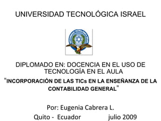 UNIVERSIDAD TECNOLÓGICA ISRAEL




   DIPLOMADO EN: DOCENCIA EN EL USO DE
          TECNOLOGÍA EN EL AULA
“INCORPORACIÓN DE LAS TICs EN LA ENSEÑANZA DE LA
             CONTABILIDAD GENERAL”


             Por: Eugenia Cabrera L.
         Quito - Ecuador         julio 2009
 