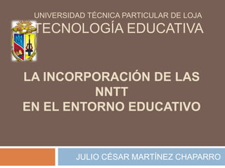       UNIVERSIDAD TÉCNICA PARTICULAR DE LOJA TECNOLOGÍA EDUCATIVALA INCORPORACIÓN DE LAS NNTT EN EL ENTORNO EDUCATIVO JULIO CÉSAR MARTÍNEZ CHAPARRO 