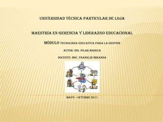 UNIVERSIDAD TÉCNICA PARTICULAR DE LOJA  MAESTRÍA EN GERENCIA Y LIDERAZGO EDUCACIONAL MÓDULO TECNOLOGÍA EDUCATIVA PARA LA GESTIÓN AUTOR: Ing. PILAR MAIGUA DOCENTE: MSc.FRANKlIN MIRANDA    MAYO – OCTUBRE 2011 