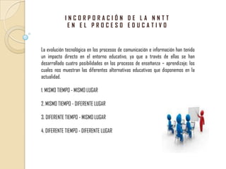 INCORPORACIÓN DE LA NNTT EN EL PROCESO EDUCATIVO La evolución tecnológica en los procesos de comunicación e información han tenido un impacto directo en el entorno educativo, ya que a través de ellas se han desarrollado cuatro posibilidades en los procesos de enseñanza – aprendizaje; los cuales nos muestran las diferentes alternativas educativas que disponemos en la actualidad. 1. MISMO TIEMPO - MISMO LUGAR 2. MISMO TIEMPO - DIFERENTE LUGAR 3. DIFERENTE TIEMPO - MISMO LUGAR  4. DIFERENTE TIEMPO - DIFERENTE LUGAR 