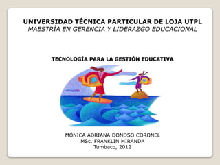UNIVERSIDAD TÉCNICA PARTICULAR DE LOJA UTPL
 MAESTRÍA EN GERENCIA Y LIDERAZGO EDUCACIONAL



       TECNOLOGÍA PARA LA GESTIÓN EDUCATIVA




           MÓNICA ADRIANA DONOSO CORONEL
                MSc. FRANKLIN MIRANDA
                     Tumbaco, 2012
 