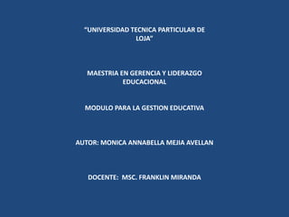 “UNIVERSIDAD TECNICA PARTICULAR DE             LOJA”   MAESTRIA EN GERENCIA Y LIDERAZGO EDUCACIONAL  MODULO PARA LA GESTION EDUCATIVA   AUTOR: MONICA ANNABELLA MEJIA AVELLAN   DOCENTE:  MSC. FRANKLIN MIRANDA  