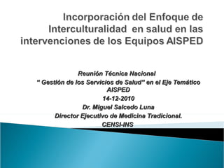 Reunión Técnica Nacional
“ Gestión de los Servicios de Salud” en el Eje Temático
                        AISPED
                      14-12-2010
               Dr. Miguel Salcedo Luna
      Director Ejecutivo de Medicina Tradicional.
                      CENSI-INS
 