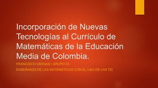 Incorporación de Nuevas
Tecnologías al Currículo de
Matemáticas de la Educación
Media de Colombia.
FRANCISCO VARGAS | GRUPO 03
ENSEÑANZA DE LAS MATEMÁTICAS CON EL USO DE LAS TIC
 