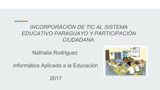 INCORPORACIÓN DE TIC AL SISTEMA
EDUCATIVO PARAGUAYO Y PARTICIPACIÓN
CIUDADANA.
Nathalia Rodriguez
Informática Aplicada a la Educación
2017
 