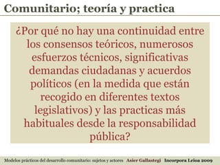 Modelos prácticos del desarrollo comunitario: sujetos y actores  Asier Gallastegi  Incorpora Leioa 2009 Comunitario; teoría y practica ¿Por qué no hay una continuidad entre los consensos teóricos, numerosos esfuerzos técnicos, significativas demandas ciudadanas y acuerdos políticos (en la medida que están recogido en diferentes textos legislativos) y las practicas más habituales desde la responsabilidad pública? 