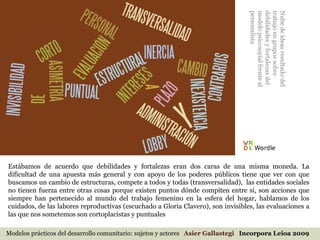Modelos prácticos del desarrollo comunitario: sujetos y actores  Asier Gallastegi  Incorpora Leioa 2009 Estábamos de acuerdo que debilidades y fortalezas eran dos caras de una misma moneda. La dificultad de una apuesta más general y con apoyo de los poderes públicos tiene que ver con que buscamos un cambio de estructuras, compete a todos y todas (transversalidad),  las entidades sociales no tienen fuerza entre otras cosas porque existen puntos dónde compiten entre si, son acciones que siempre han pertenecido al mundo del trabajo femenino en la esfera del hogar, hablamos de los cuidados, de las labores reproductivas (escuchado a Gloria Clavero), son invisibles, las evaluaciones a las que nos sometemos son cortoplacistas y puntuales Nube de ideas resultado del trabajo en grupos sobre debilidades y fortalezas del modelo psicosocial frente al personalista 