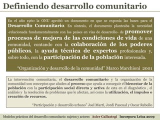 En el año 1960 la ONU aprobó un documento en que se exponía las bases para el  Desarrollo Comunitario . En síntesis, el documento planteaba la necesidad -relacionada fundamentalmente con los países en vías de desarrollo- de  promover procesos de mejora de las condiciones de vida   de una comunidad, contando con la  colaboración de los poderes públicos , la  ayuda técnica de expertos   profesionales y, sobre todo, con la  participación de la población   interesada.  “ Organización y desarrollo de la comunidad” Marco Marchioni  2001 La intervención comunitaria, el  desarrollo comunitario  y la organización de la comunidad son conceptos que aluden al  proceso  que ayuda a conseguir el  bienestar de la población  con la  participación social directa y activa  de esta en el diagnóstico , el análisis y  la resolución de problemas que le afectan, así como la  utilización, el impulso o creación de recursos.   “ Participación y desarrollo urbano” Joel Martí, Jordi Pascual y Oscar Rebollo Definiendo desarrollo comunitario Modelos prácticos del desarrollo comunitario: sujetos y actores  Asier Gallastegi  Incorpora Leioa 2009 