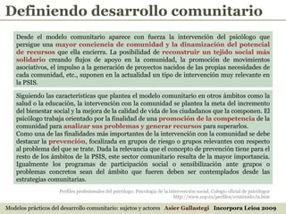 Perfiles profesionales del psicólogo: Psicología de la intervención social. Colegio oficial de psicólogos http://www.cop.es/perfiles/contenido/is.htm Modelos prácticos del desarrollo comunitario: sujetos y actores  Asier Gallastegi  Incorpora Leioa 2009 Desde el modelo comunitario aparece con fuerza la intervención del psicólogo que persigue una  mayor conciencia de comunidad y la dinamización del potencial de recursos  que ella encierra. La posibilidad de  reconstruir un tejido social más solidario  creando flujos de apoyo en la comunidad, la promoción de movimientos asociativos, el impulso a la generación de proyectos nacidos de las propias necesidades de cada comunidad, etc., suponen en la actualidad un tipo de intervención muy relevante en la PSIS. Siguiendo las características que plantea el modelo comunitario en otros ámbitos como la salud o la educación, la intervención con la comunidad se plantea la meta del incremento del bienestar social y la mejora de la calidad de vida de los ciudadanos que la componen. El psicólogo trabaja orientado por la finalidad de una  promoción de la competencia  de la comunidad para  analizar sus problemas y generar recursos  para superarlos.  Como una de las finalidades más importantes de la intervención con la comunidad se debe destacar la  prevención , focalizada en grupos de riesgo o grupos relevantes con respecto al problema del que se trate. Dada la relevancia que el concepto de prevención tiene para el resto de los ámbitos de la PSIS, este sector comunitario resulta de la mayor importancia. Igualmente los programas de participación social o sensibilización ante grupos o problemas concretos sean del ámbito que fueren deben ser contemplados desde las estrategias comunitarias. Definiendo desarrollo comunitario 